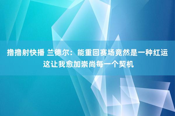 撸撸射快播 兰德尔：能重回赛场竟然是一种红运 这让我愈加崇尚每一个契机