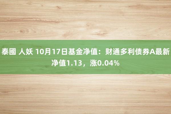 泰國 人妖 10月17日基金净值：财通多利债券A最新净值1.13，涨0.04%