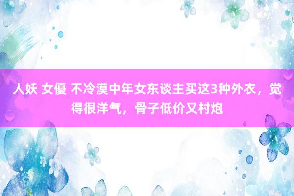 人妖 女優 不冷漠中年女东谈主买这3种外衣，觉得很洋气，骨子低价又村炮