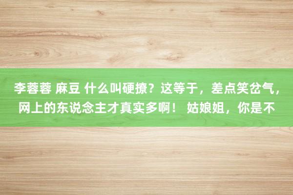 李蓉蓉 麻豆 什么叫硬撩？这等于，差点笑岔气，网上的东说念主才真实多啊！ 姑娘姐，你是不