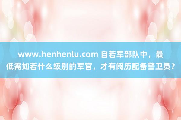 www.henhenlu.com 自若军部队中，最低需如若什么级别的军官，才有阅历配备警卫员？