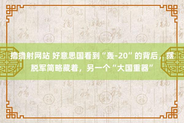 撸撸射网站 好意思国看到“轰-20”的背后，摆脱军简略藏着，另一个“大国重器”