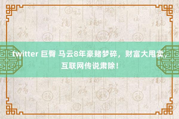 twitter 巨臀 马云8年豪赌梦碎，财富大甩卖，互联网传说肃除！