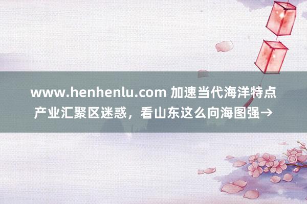 www.henhenlu.com 加速当代海洋特点产业汇聚区迷惑，看山东这么向海图强→