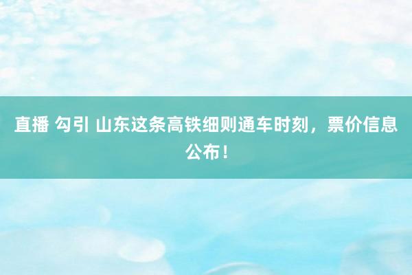 直播 勾引 山东这条高铁细则通车时刻，票价信息公布！