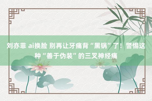 刘亦菲 ai换脸 别再让牙痛背“黑锅”了！警惕这种“善于伪装”的三叉神经痛