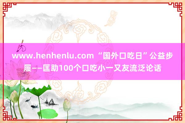 www.henhenlu.com “国外口吃日”公益步履——匡助100个口吃小一又友流泛论话