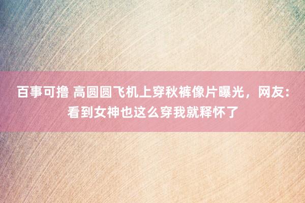 百事可撸 高圆圆飞机上穿秋裤像片曝光，网友：看到女神也这么穿我就释怀了