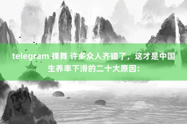 telegram 裸舞 许多众人齐错了，这才是中国生养率下滑的二十大原因：