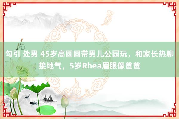 勾引 处男 45岁高圆圆带男儿公园玩，和家长热聊接地气，5岁Rhea眉眼像爸爸