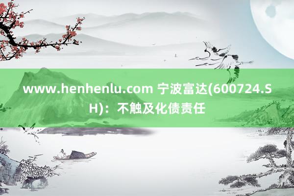 www.henhenlu.com 宁波富达(600724.SH)：不触及化债责任