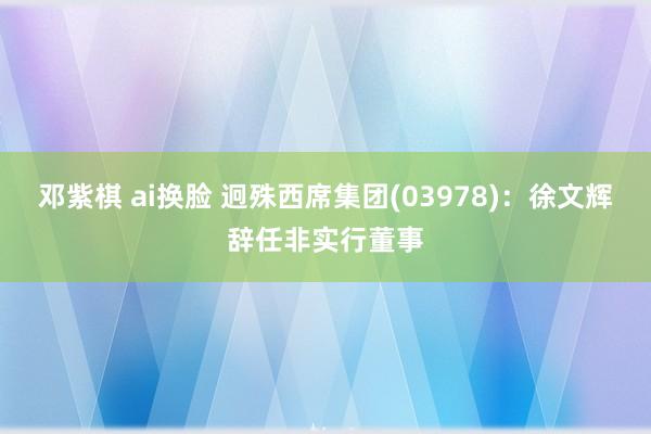 邓紫棋 ai换脸 迥殊西席集团(03978)：徐文辉辞任非实行董事