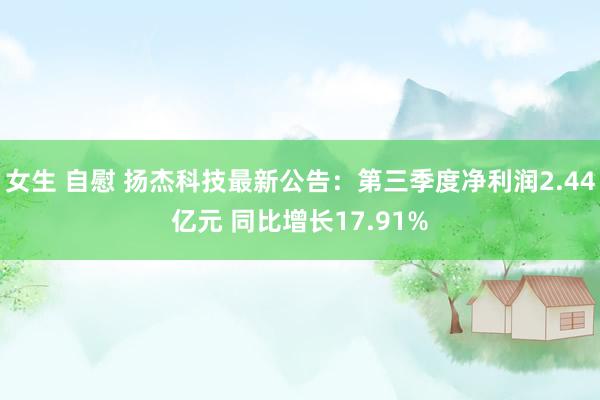 女生 自慰 扬杰科技最新公告：第三季度净利润2.44亿元 同比增长17.91%