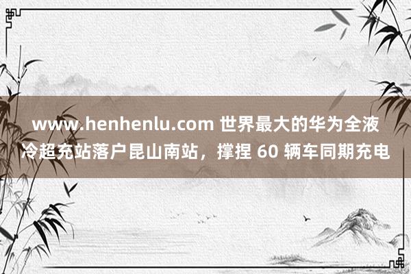 www.henhenlu.com 世界最大的华为全液冷超充站落户昆山南站，撑捏 60 辆车同期充电