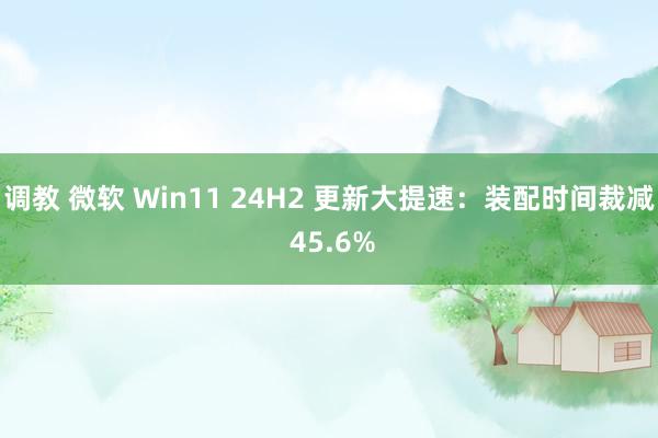 调教 微软 Win11 24H2 更新大提速：装配时间裁减 45.6%