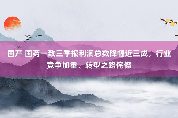 国产 国药一致三季报利润总数降幅近三成，行业竞争加重、转型之路侘傺