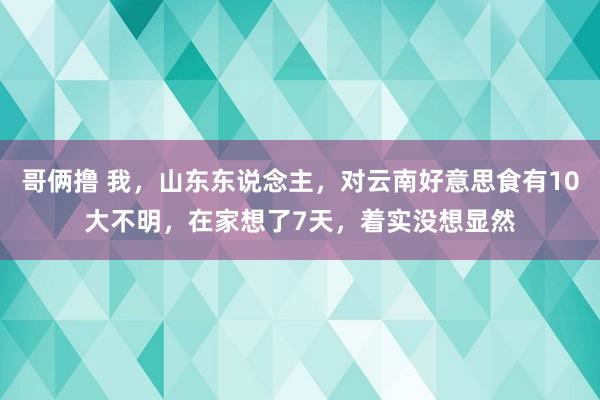 哥俩撸 我，山东东说念主，对云南好意思食有10大不明，在家想了7天，着实没想显然