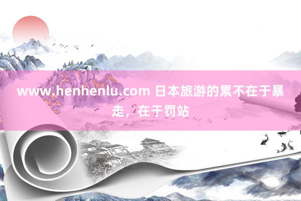 www.henhenlu.com 日本旅游的累不在于暴走，在于罚站