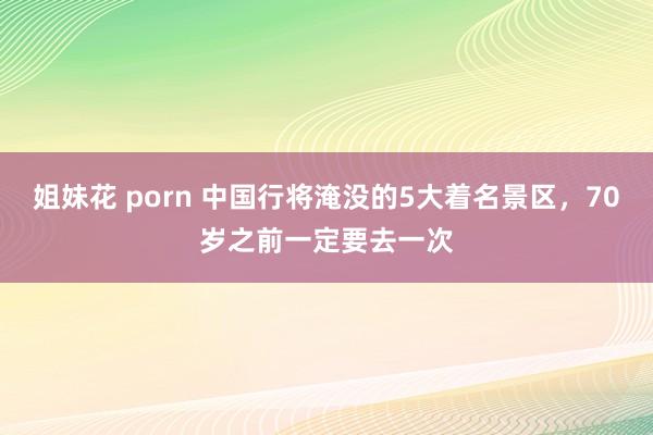 姐妹花 porn 中国行将淹没的5大着名景区，70岁之前一定要去一次