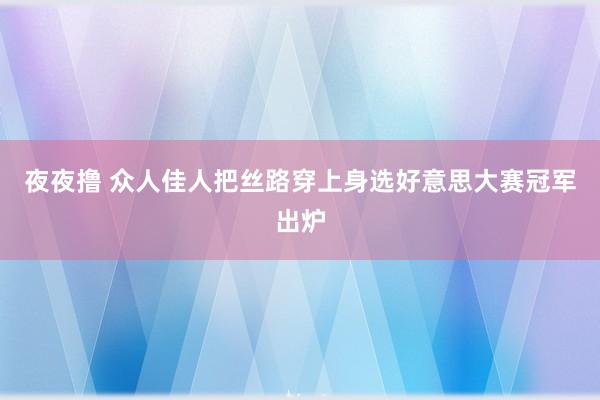 夜夜撸 众人佳人把丝路穿上身　选好意思大赛冠军出炉