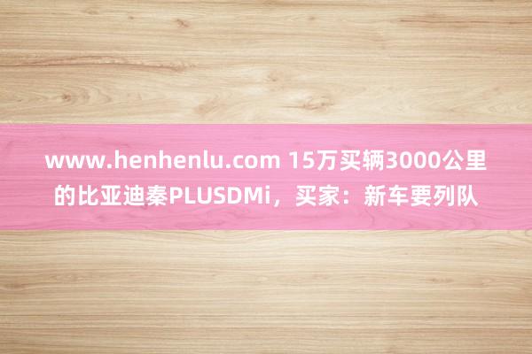 www.henhenlu.com 15万买辆3000公里的比亚迪秦PLUSDMi，买家：新车要列队