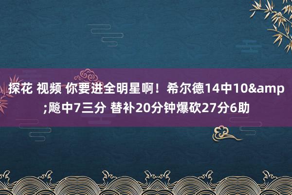 探花 视频 你要进全明星啊！希尔德14中10&飚中7三分 替补20分钟爆砍27分6助