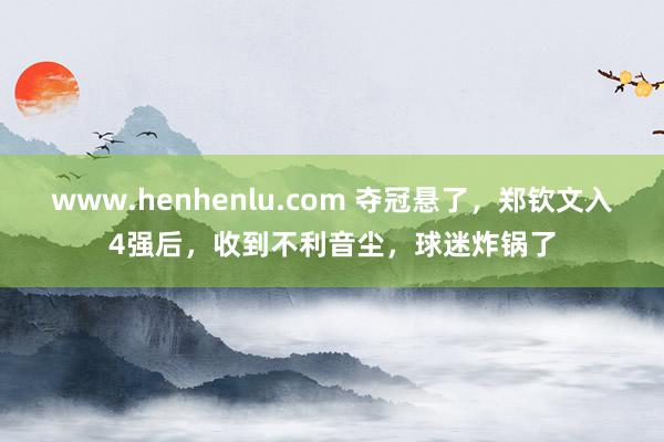 www.henhenlu.com 夺冠悬了，郑钦文入4强后，收到不利音尘，球迷炸锅了