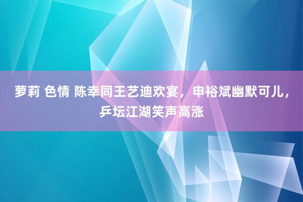 萝莉 色情 陈幸同王艺迪欢宴，申裕斌幽默可儿，乒坛江湖笑声高涨