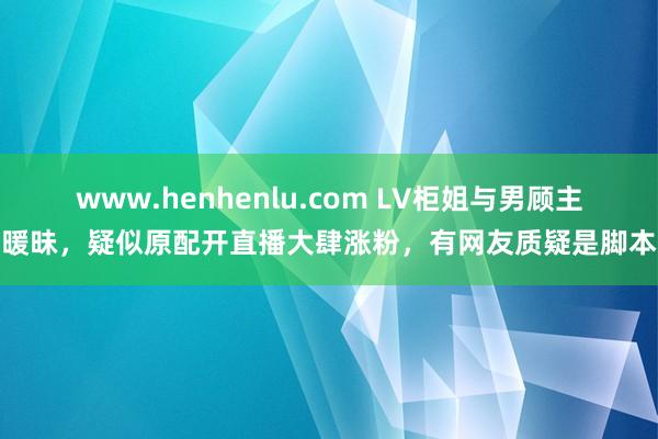 www.henhenlu.com LV柜姐与男顾主暖昧，疑似原配开直播大肆涨粉，有网友质疑是脚本