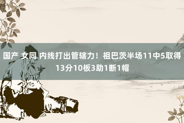 国产 女同 内线打出管辖力！祖巴茨半场11中5取得13分10板3助1断1帽