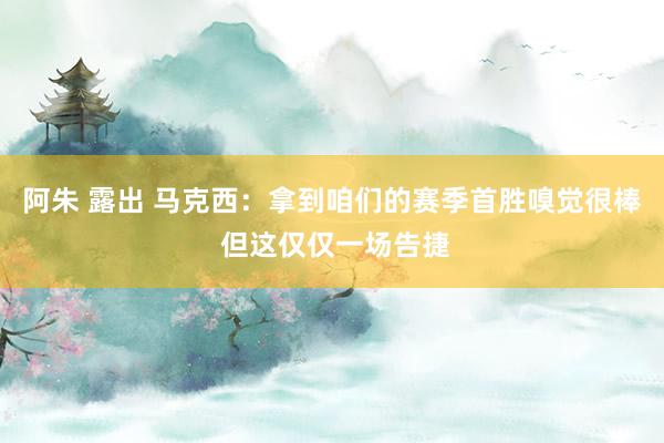 阿朱 露出 马克西：拿到咱们的赛季首胜嗅觉很棒 但这仅仅一场告捷