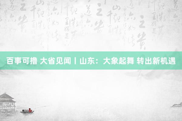 百事可撸 大省见闻丨山东：大象起舞 转出新机遇