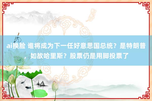 ai换脸 谁将成为下一任好意思国总统？是特朗普，如故哈里斯？股票仍是用脚投票了