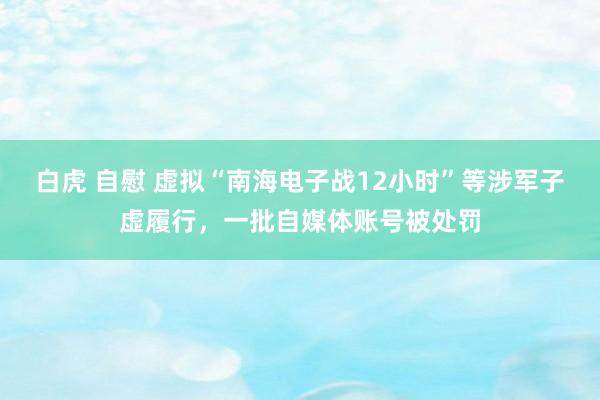 白虎 自慰 虚拟“南海电子战12小时”等涉军子虚履行，一批自媒体账号被处罚