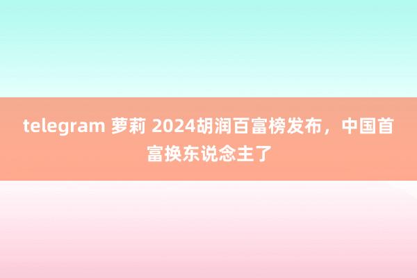 telegram 萝莉 2024胡润百富榜发布，中国首富换东说念主了