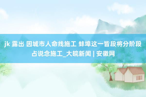 jk 露出 因城市人命线施工 蚌埠这一皆段将分阶段占说念施工_大皖新闻 | 安徽网