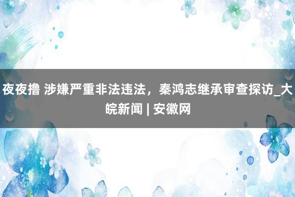 夜夜撸 涉嫌严重非法违法，秦鸿志继承审查探访_大皖新闻 | 安徽网