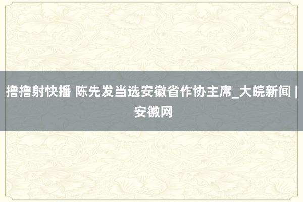 撸撸射快播 陈先发当选安徽省作协主席_大皖新闻 | 安徽网