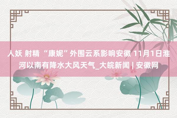 人妖 射精 ﻿“康妮”外围云系影响安徽 11月1日淮河以南有降水大风天气_大皖新闻 | 安徽网