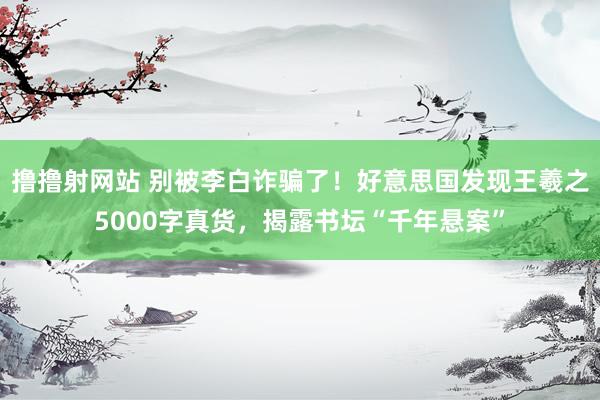 撸撸射网站 别被李白诈骗了！好意思国发现王羲之5000字真货，揭露书坛“千年悬案”