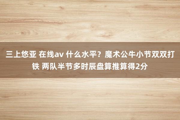 三上悠亚 在线av 什么水平？魔术公牛小节双双打铁 两队半节多时辰盘算推算得2分