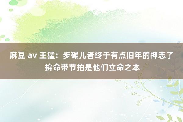 麻豆 av 王猛：步碾儿者终于有点旧年的神志了 拚命带节拍是他们立命之本