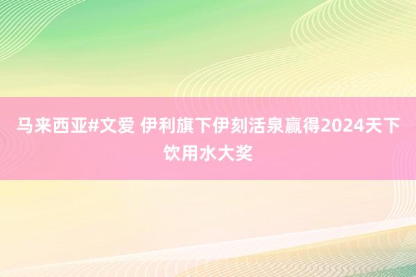 马来西亚#文爱 伊利旗下伊刻活泉赢得2024天下饮用水大奖