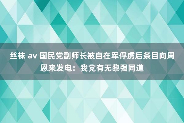 丝袜 av 国民党副师长被自在军俘虏后条目向周恩来发电：我党有无黎强同道