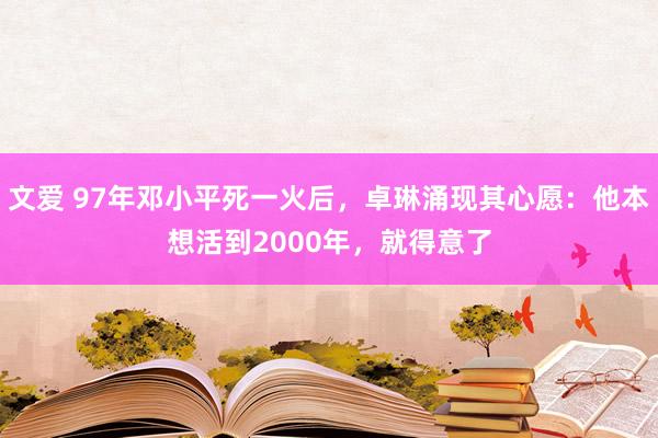 文爱 97年邓小平死一火后，卓琳涌现其心愿：他本想活到2000年，就得意了