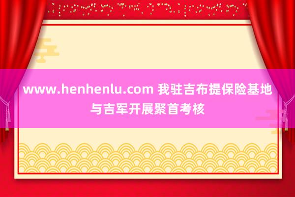 www.henhenlu.com 我驻吉布提保险基地与吉军开展聚首考核