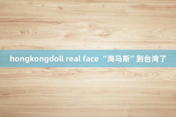 hongkongdoll real face “海马斯”到台湾了