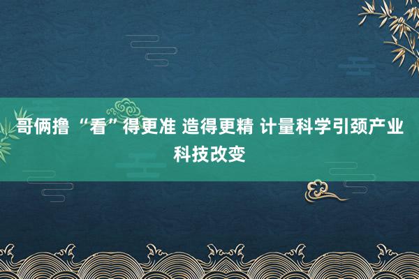 哥俩撸 “看”得更准 造得更精 计量科学引颈产业科技改变