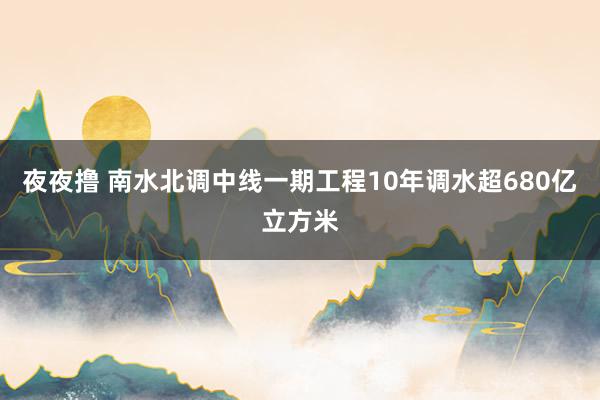 夜夜撸 南水北调中线一期工程10年调水超680亿立方米