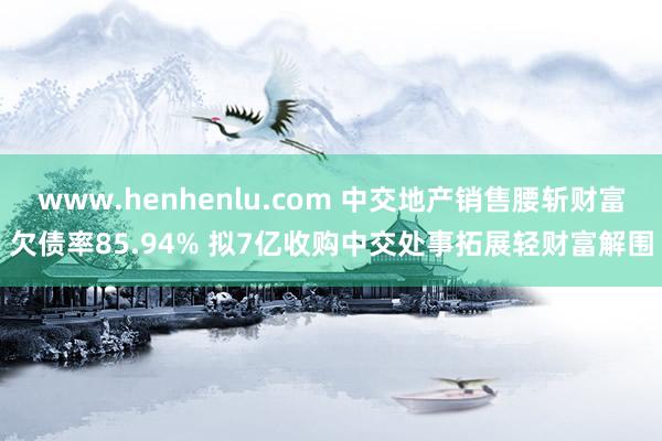 www.henhenlu.com 中交地产销售腰斩财富欠债率85.94% 拟7亿收购中交处事拓展轻财富解围